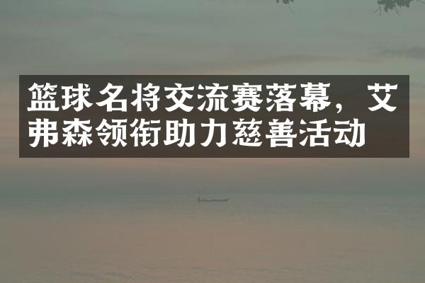 篮球名将交流赛落幕，艾弗森领衔助力慈善活动