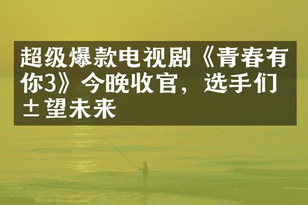 超级爆款电视剧《青春有你3》今晚收官，选手们展望未来