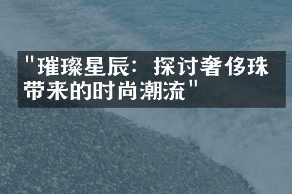 "璀璨星辰：探讨奢侈珠宝带来的时尚潮流"