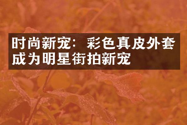 时尚新宠：彩色真皮外套成为明星街拍新宠