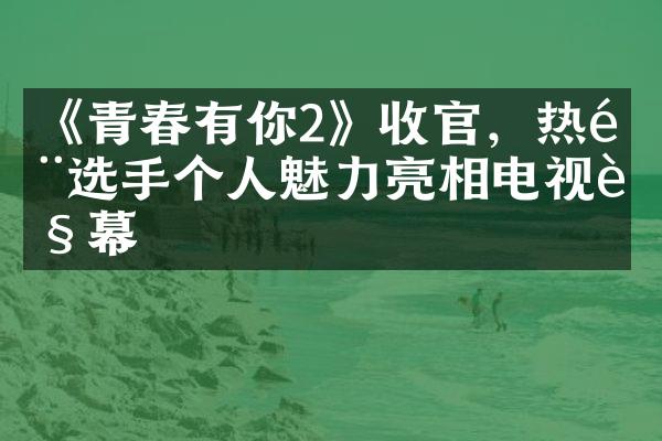 《青春有你2》收官，热门选手个人魅力亮相电视荧幕