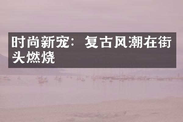 时尚新宠：复古风潮在街头燃烧