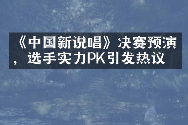 《中国新说唱》决赛预演，选手实力PK引发热议