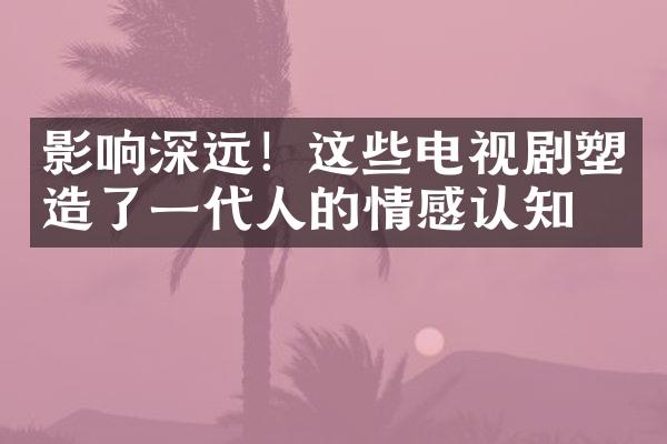 影响深远！这些电视剧塑造了一代人的情感认知