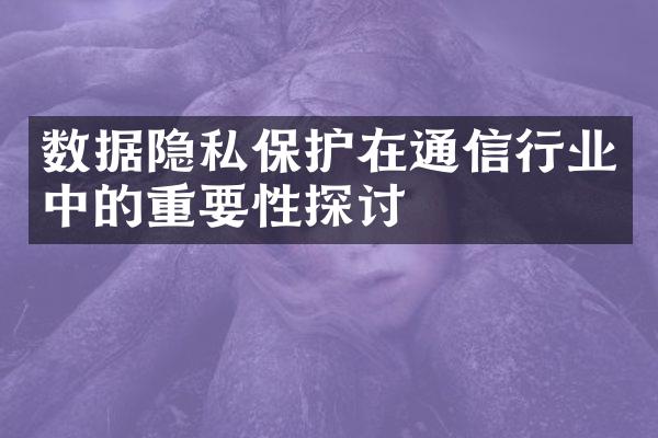 数据隐私保护在通信行业中的重要性探讨