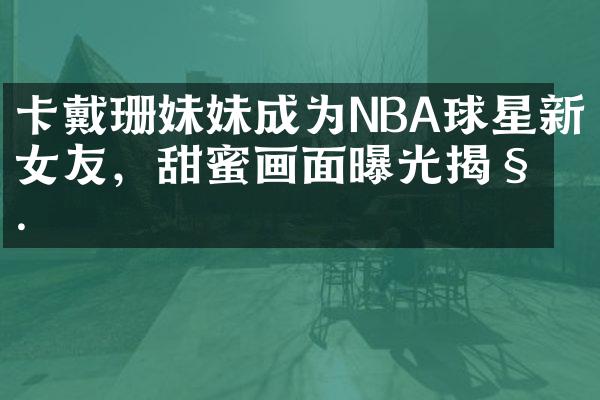 卡戴珊妹妹成为NBA球星新女友，甜蜜画面曝光揭秘.