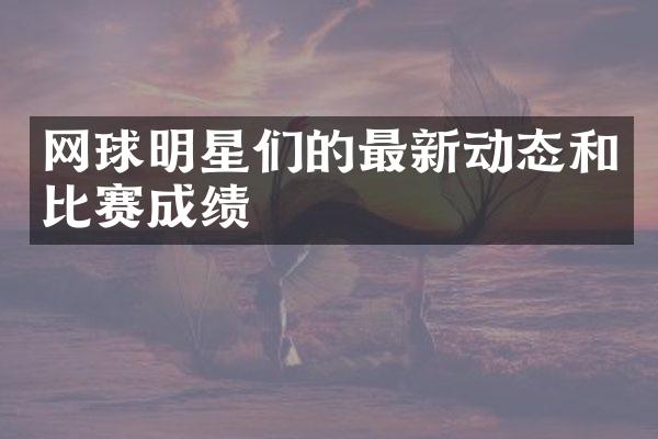 网球明星们的最新动态和比赛成绩