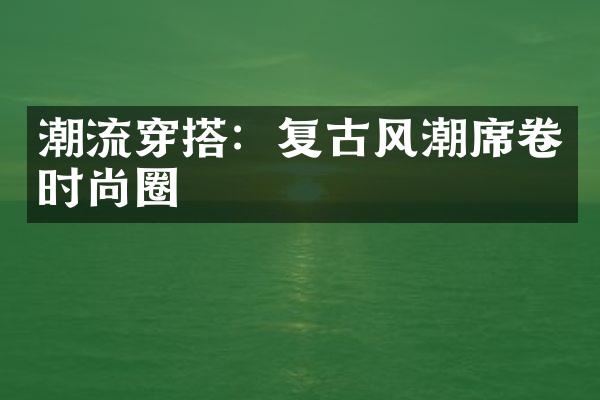 潮流穿搭：复古风潮席卷时尚圈