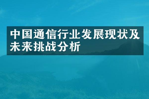 中国通信行业发展现状及未来挑战分析