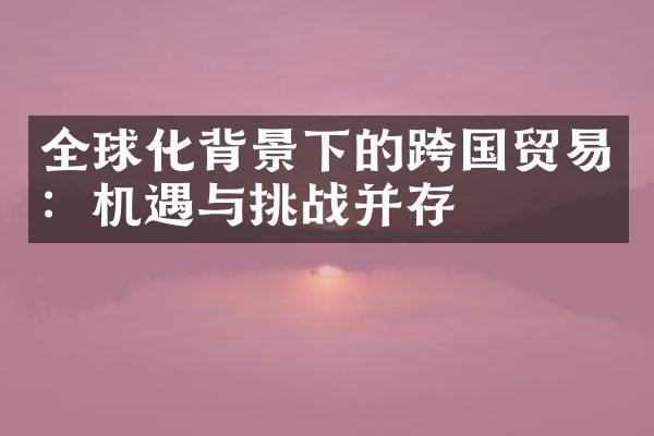 全球化背景下的跨国贸易：机遇与挑战并存