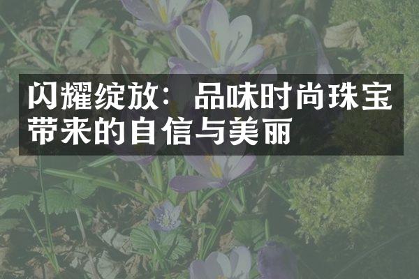 闪耀绽放：品味时尚珠宝带来的自信与美丽