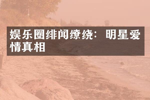 娱乐圈绯闻缭绕：明星爱情真相