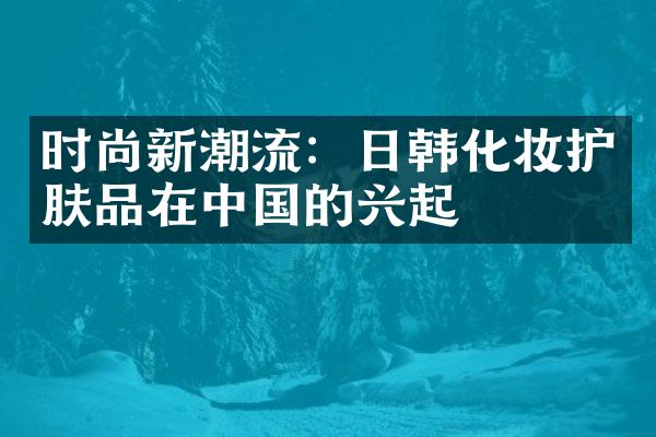 时尚新潮流：日韩化妆护肤品在中国的兴起