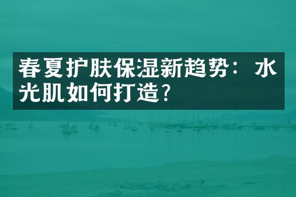 春夏护肤保湿新趋势：水光肌如何打造？