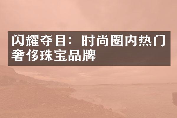 闪耀夺目：时尚圈内热门奢侈珠宝品牌