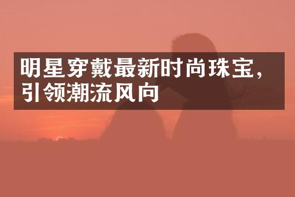 明星穿戴最新时尚珠宝，引领潮流风向