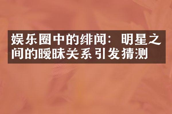 娱乐圈中的绯闻：明星之间的暧昧关系引发猜测