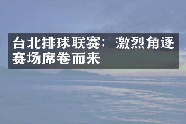 台北排球联赛：激烈角逐赛场席卷而来