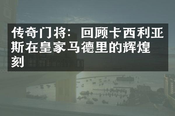 传奇门将：回顾卡西利亚斯在皇家马德里的辉煌时刻