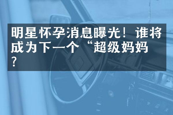 明星怀孕消息曝光！谁将成为下一个“超级妈妈”？