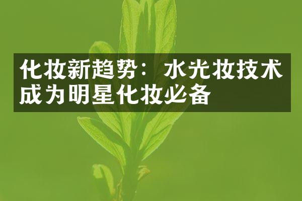 化妆新趋势：水光妆技术成为明星化妆必备