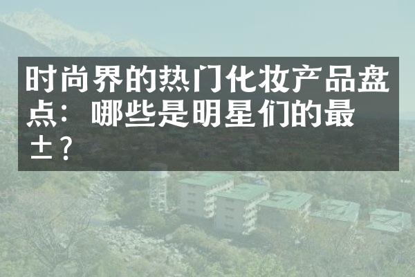 时尚界的热门化妆产品盘点：哪些是明星们的最爱？