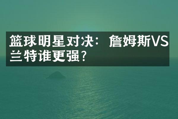 篮球明星对决：詹姆斯VS杜兰特谁更强？