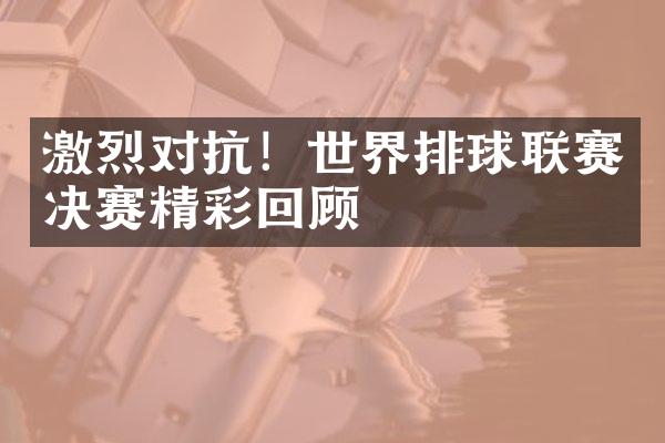 激烈对抗！世界排球联赛决赛精彩回顾