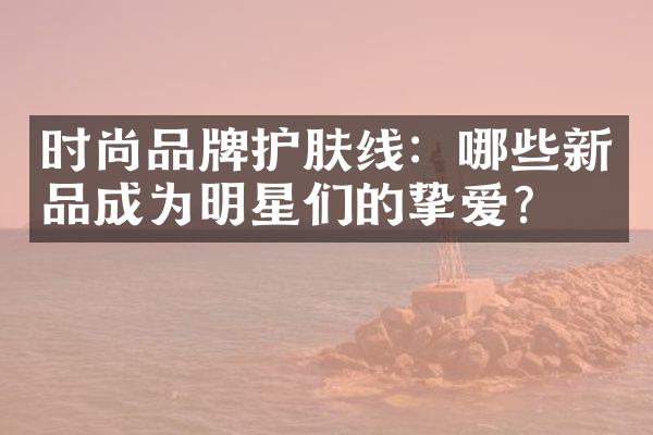 时尚品牌护肤线：哪些新品成为明星们的挚爱？