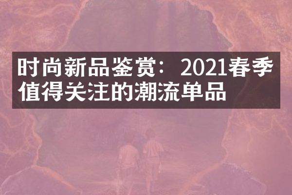 时尚新品鉴赏：2021春季最值得关注的潮流单品