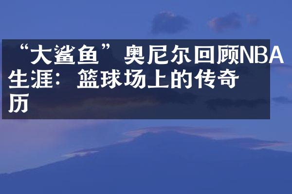 “鲨鱼”奥尼尔回顾NBA生涯：篮球场上的传奇经历