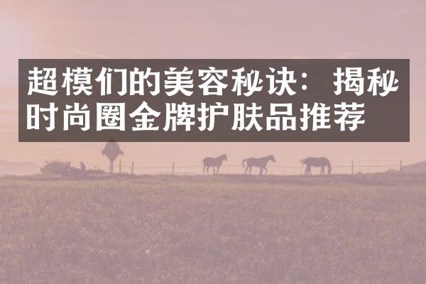 超模们的美容秘诀：揭秘时尚圈金牌护肤品推荐！