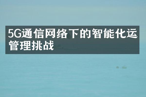 5G通信网络下的智能化运维管理挑战