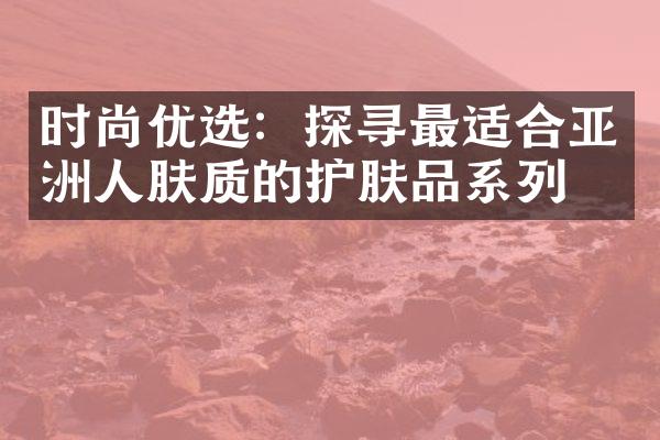 时尚优选：探寻最适合亚洲人肤质的护肤品系列！