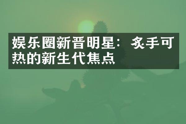 娱乐圈新晋明星：炙手可热的新生代焦点