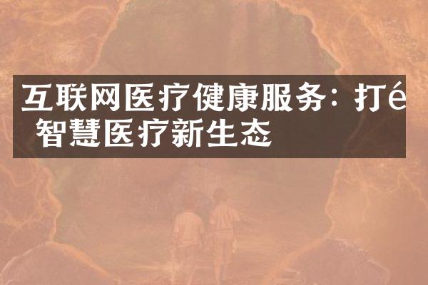 互联网医疗健康服务: 打造智慧医疗新生态