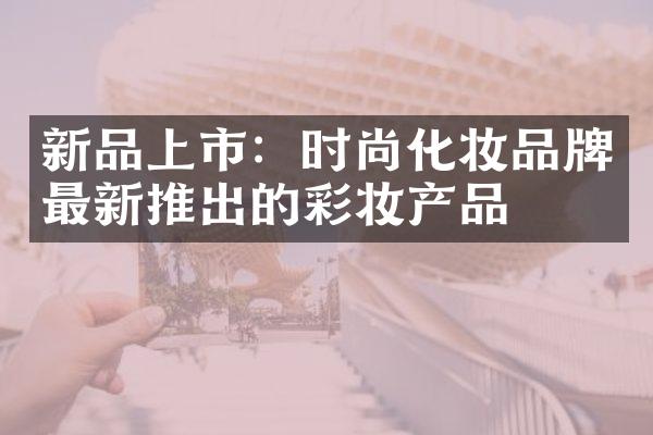 新品上市：时尚化妆品牌最新推出的彩妆产品