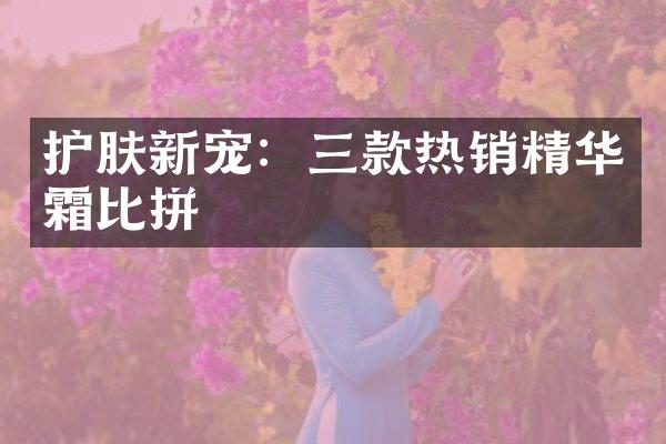 护肤新宠：三款热销精华霜比拼