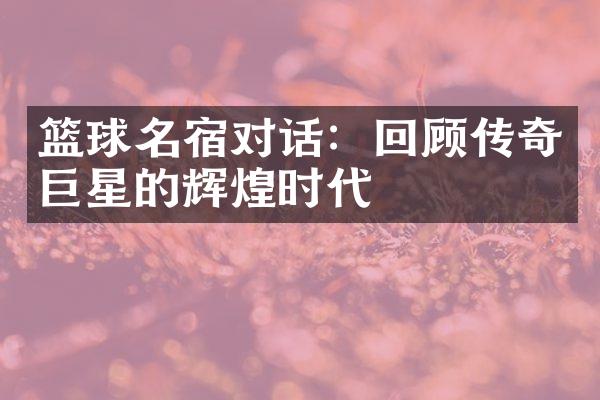 篮球名宿对话：回顾传奇巨星的辉煌时代