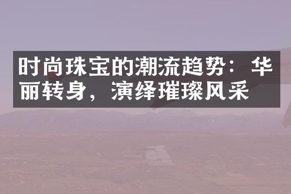 时尚珠宝的潮流趋势：华丽转身，演绎璀璨风采