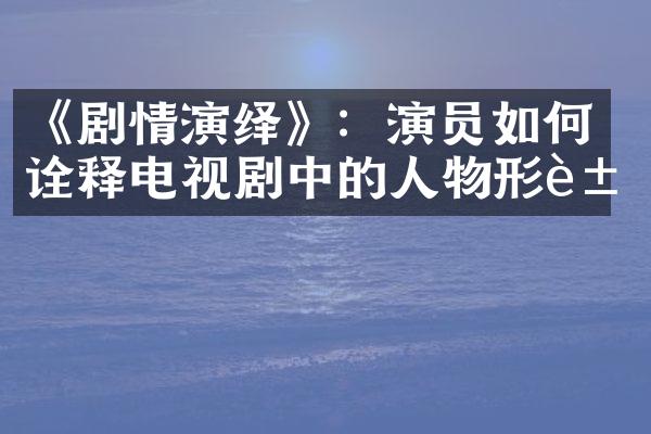 《剧情演绎》：演员如何诠释电视剧中的人物形象