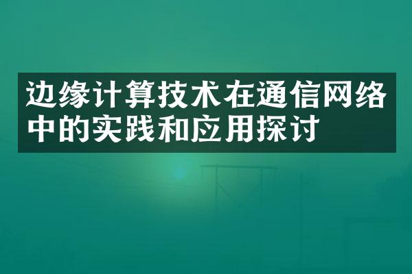 边缘计算技术在通信网络中的实践和应用探讨