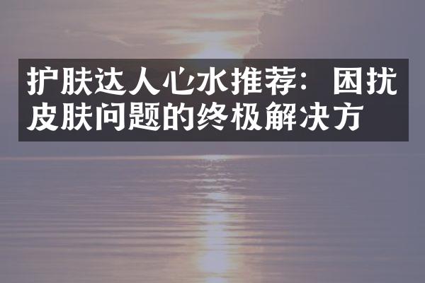 护肤达人心水推荐：困扰皮肤问题的终极解决方案