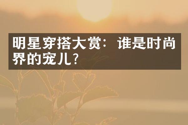 明星穿搭赏：谁是时尚界的宠儿？