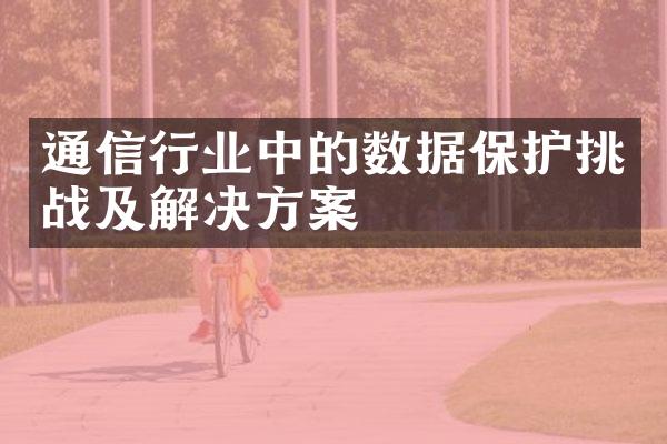 通信行业中的数据保护挑战及解决方案