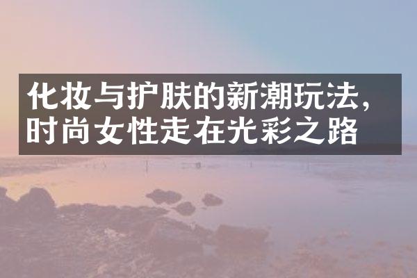 化妆与护肤的新潮玩法，时尚女性走在光彩之路