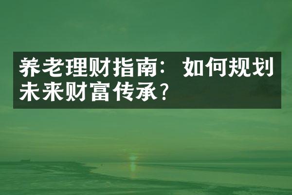 养老理财指南：如何规划未来财富传承？