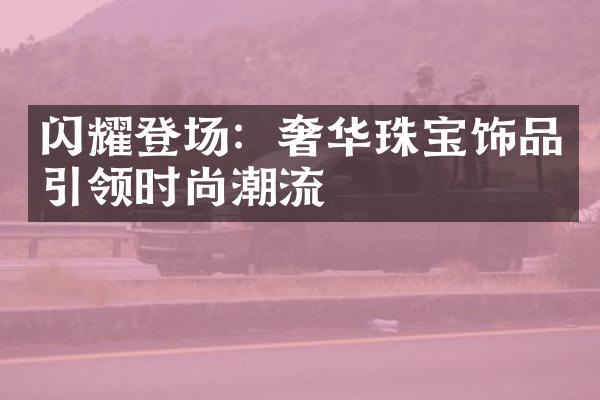 闪耀登场：奢华珠宝饰品引领时尚潮流