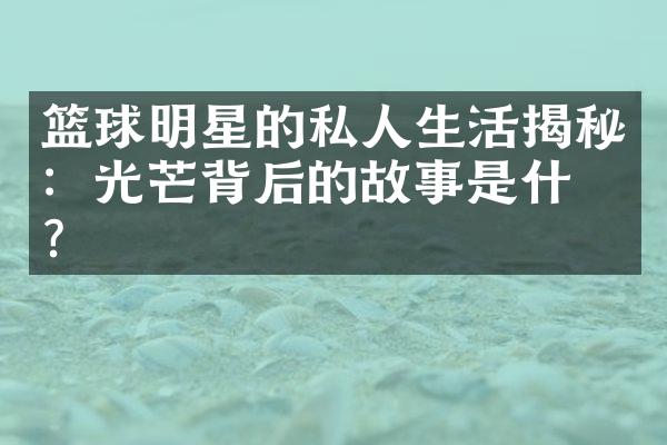 篮球明星的私人生活揭秘：光芒背后的故事是什么？