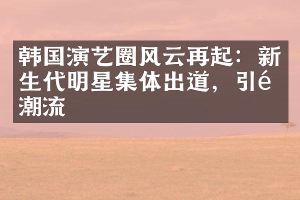 韩国演艺圈风云再起：新生代明星集体出道，引领潮流